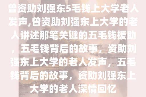 曾资助刘强东5毛钱上大学老人发声,曾资助刘强东上大学的老人讲述那笔关键的五毛钱援助，五毛钱背后的故事，资助刘强东上大学的老人发声，五毛钱背后的故事，资助刘强东上大学的老人深情回忆