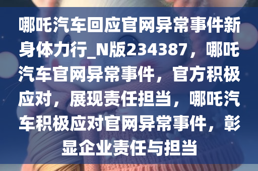 哪吒汽车回应官网异常事件新身体力行_N版234387，哪吒汽车官网异常事件，官方积极应对，展现责任担当，哪吒汽车积极应对官网异常事件，彰显企业责任与担当