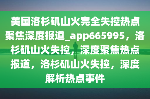 美国洛杉矶山火完全失控热点聚焦深度报道_app665995，洛杉矶山火失控，深度聚焦热点报道，洛杉矶山火失控，深度解析热点事件