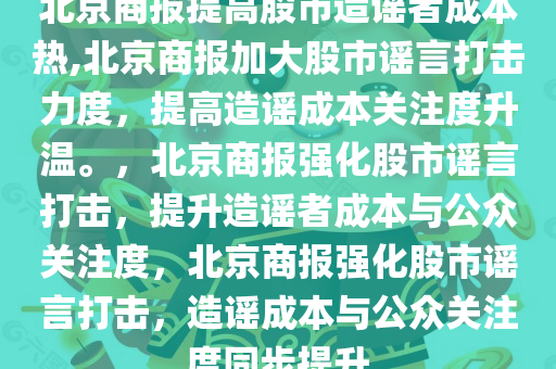 北京商报提高股市造谣者成本热,北京商报加大股市谣言打击力度，提高造谣成本关注度升温。，北京商报强化股市谣言打击，提升造谣者成本与公众关注度，北京商报强化股市谣言打击，造谣成本与公众关注度同步提升