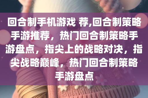 回合制手机游戏 荐,回合制策略手游推荐，热门回合制策略手游盘点，指尖上的战略对决，指尖战略巅峰，热门回合制策略手游盘点