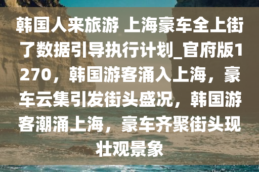 韩国人来旅游 上海豪车全上街了数据引导执行计划_官府版1270，韩国游客涌入上海，豪车云集引发街头盛况，韩国游客潮涌上海，豪车齐聚街头现壮观景象