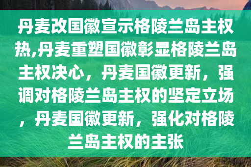 丹麦改国徽宣示格陵兰岛主权热,丹麦重塑国徽彰显格陵兰岛主权决心，丹麦国徽更新，强调对格陵兰岛主权的坚定立场，丹麦国徽更新，强化对格陵兰岛主权的主张