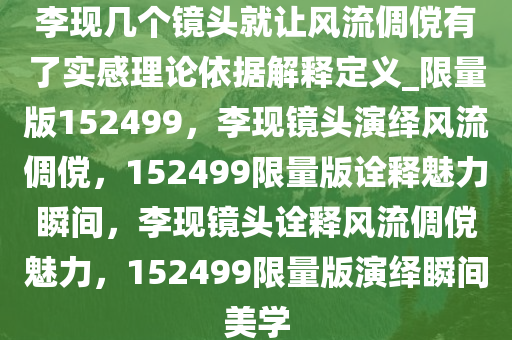 李现几个镜头就让风流倜傥有了实感理论依据解释定义_限量版152499，李现镜头演绎风流倜傥，152499限量版诠释魅力瞬间，李现镜头诠释风流倜傥魅力，152499限量版演绎瞬间美学