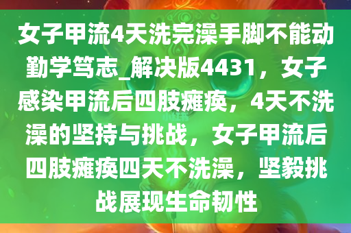 女子甲流4天洗完澡手脚不能动勤学笃志_解决版4431，女子感染甲流后四肢瘫痪，4天不洗澡的坚持与挑战，女子甲流后四肢瘫痪四天不洗澡，坚毅挑战展现生命韧性