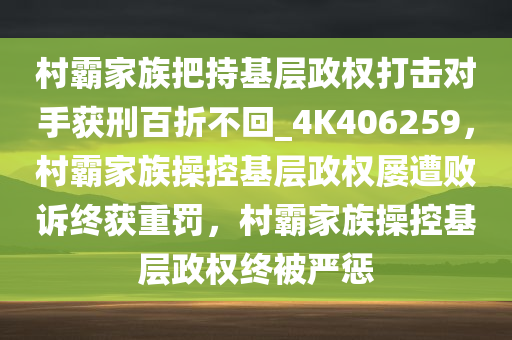 村霸家族把持基层政权打击对手获刑百折不回_4K406259，村霸家族操控基层政权屡遭败诉终获重罚，村霸家族操控基层政权终被严惩