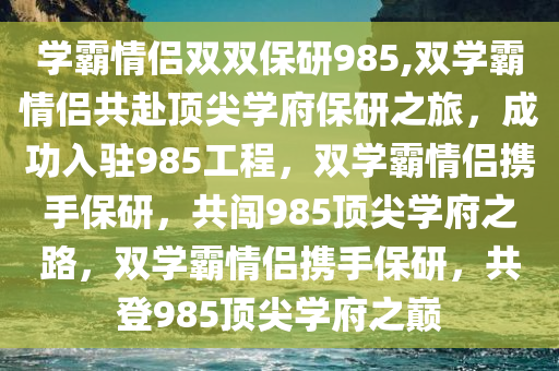 学霸情侣双双保研985,双学霸情侣共赴顶尖学府保研之旅，成功入驻985工程，双学霸情侣携手保研，共闯985顶尖学府之路，双学霸情侣携手保研，共登985顶尖学府之巅