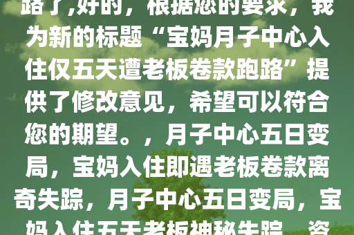 宝妈月子中心才住5天老板就跑路了,好的，根据您的要求，我为新的标题“宝妈月子中心入住仅五天遭老板卷款跑路”提供了修改意见，希望可以符合您的期望。，月子中心五日变局，宝妈入住即遇老板卷款离奇失踪，月子中心五日变局，宝妈入住五天老板神秘失踪，资金去向成谜