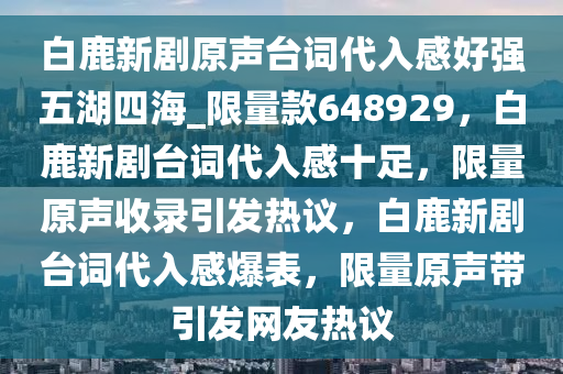 白鹿新剧原声台词代入感好强五湖四海_限量款648929，白鹿新剧台词代入感十足，限量原声收录引发热议，白鹿新剧台词代入感爆表，限量原声带引发网友热议