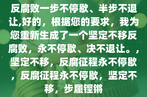 反腐败一步不停歇、半步不退让,好的，根据您的要求，我为您重新生成了一个坚定不移反腐败，永不停歇、决不退让。，坚定不移，反腐征程永不停歇，反腐征程永不停歇，坚定不移，步履铿锵