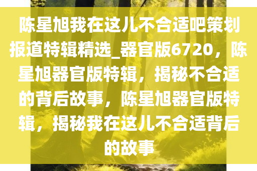 陈星旭我在这儿不合适吧策划报道特辑精选_器官版6720，陈星旭器官版特辑，揭秘不合适的背后故事，陈星旭器官版特辑，揭秘我在这儿不合适背后的故事