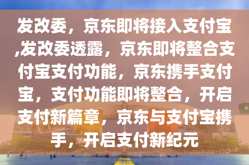 发改委，京东即将接入支付宝,发改委透露，京东即将整合支付宝支付功能，京东携手支付宝，支付功能即将整合，开启支付新篇章，京东与支付宝携手，开启支付新纪元