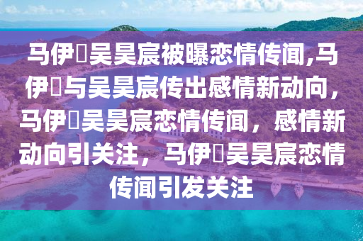 马伊琍吴昊宸被曝恋情传闻,马伊琍与吴昊宸传出感情新动向，马伊琍吴昊宸恋情传闻，感情新动向引关注，马伊琍吴昊宸恋情传闻引发关注