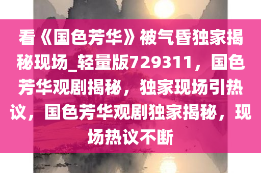 看《国色芳华》被气昏独家揭秘现场_轻量版729311，国色芳华观剧揭秘，独家现场引热议，国色芳华观剧独家揭秘，现场热议不断