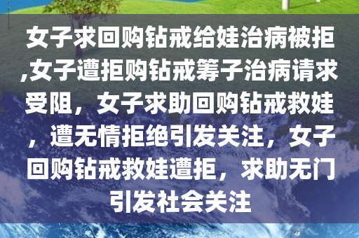 女子求回购钻戒给娃治病被拒,女子遭拒购钻戒筹子治病请求受阻，女子求助回购钻戒救娃，遭无情拒绝引发关注，女子回购钻戒救娃遭拒，求助无门引发社会关注