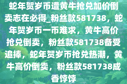 蛇年贺岁币遭黄牛抢兑加价倒卖志在必得_粉丝款581738，蛇年贺岁币一币难求，黄牛高价抢兑倒卖，粉丝款581738备受追捧，蛇年贺岁币抢兑热潮，黄牛高价倒卖，粉丝款581738成香饽饽