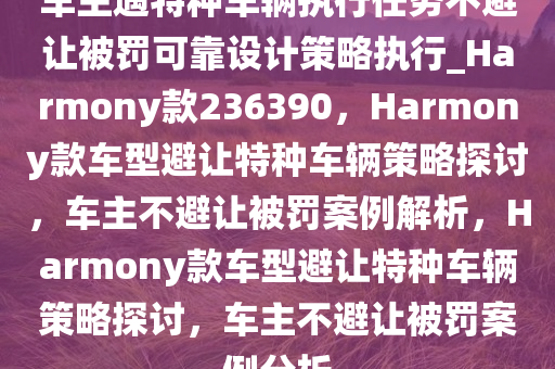 车主遇特种车辆执行任务不避让被罚可靠设计策略执行_Harmony款236390，Harmony款车型避让特种车辆策略探讨，车主不避让被罚案例解析，Harmony款车型避让特种车辆策略探讨，车主不避让被罚案例分析