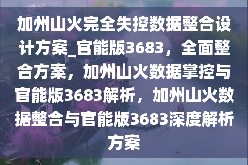 加州山火完全失控数据整合设计方案_官能版3683，全面整合方案，加州山火数据掌控与官能版3683解析，加州山火数据整合与官能版3683深度解析方案