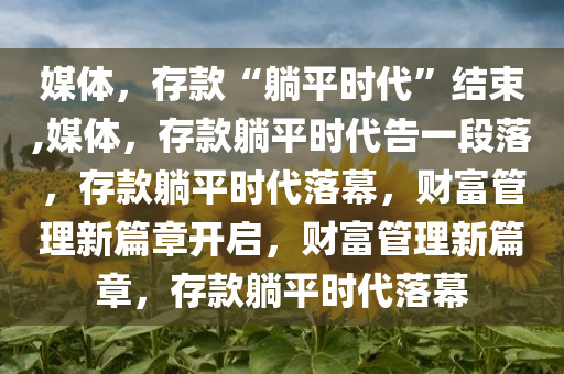 媒体，存款“躺平时代”结束,媒体，存款躺平时代告一段落，存款躺平时代落幕，财富管理新篇章开启，财富管理新篇章，存款躺平时代落幕