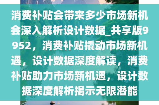 消费补贴会带来多少市场新机会深入解析设计数据_共享版9952，消费补贴撬动市场新机遇，设计数据深度解读，消费补贴助力市场新机遇，设计数据深度解析揭示无限潜能