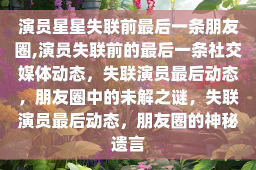 演员星星失联前最后一条朋友圈,演员失联前的最后一条社交媒体动态，失联演员最后动态，朋友圈中的未解之谜，失联演员最后动态，朋友圈的神秘遗言