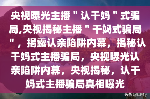 央视曝光主播＂认干妈＂式骗局,央视揭秘主播＂干妈式骗局＂，揭露认亲陷阱内幕，揭秘认干妈式主播骗局，央视曝光认亲陷阱内幕，央视揭秘，认干妈式主播骗局真相曝光