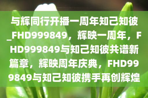 与辉同行开播一周年知己知彼_FHD999849，辉映一周年，F(xiàn)HD999849与知己知彼共谱新篇章，辉映周年庆典，F(xiàn)HD999849与知己知彼携手再创辉煌