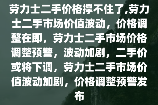 劳力士二手价格撑不住了,劳力士二手市场价值波动，价格调整在即，劳力士二手市场价格调整预警，波动加剧，二手价或将下调，劳力士二手市场价值波动加剧，价格调整预警发布