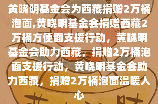 黄晓明基金会为西藏捐赠2万桶泡面,黄晓明基金会捐赠西藏2万桶方便面支援行动，黄晓明基金会助力西藏，捐赠2万桶泡面支援行动，黄晓明基金会助力西藏，捐赠2万桶泡面温暖人心