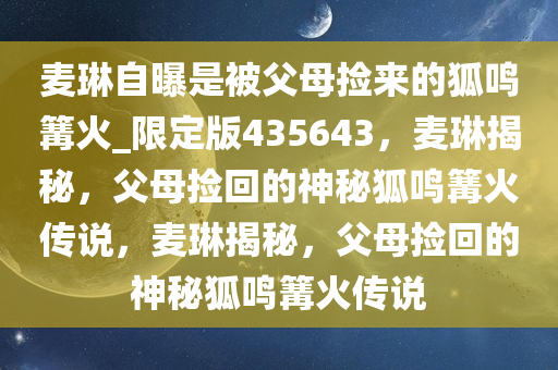 麦琳自曝是被父母捡来的狐鸣篝火_限定版435643，麦琳揭秘，父母捡回的神秘狐鸣篝火传说，麦琳揭秘，父母捡回的神秘狐鸣篝火传说