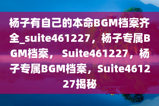 杨子有自己的本命BGM档案齐全_suite461227，杨子专属BGM档案， Suite461227，杨子专属BGM档案，Suite461227揭秘