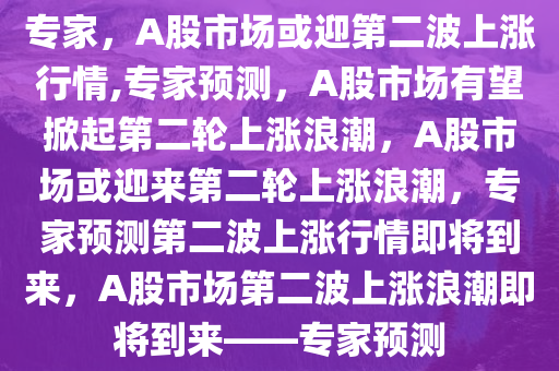 专家，A股市场或迎第二波上涨行情,专家预测，A股市场有望掀起第二轮上涨浪潮，A股市场或迎来第二轮上涨浪潮，专家预测第二波上涨行情即将到来，A股市场第二波上涨浪潮即将到来——专家预测