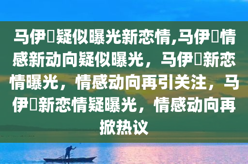 马伊琍疑似曝光新恋情,马伊琍情感新动向疑似曝光，马伊琍新恋情曝光，情感动向再引关注，马伊琍新恋情疑曝光，情感动向再掀热议