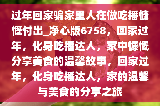 过年回家骗家里人在做吃播慷慨付出_净心版6758，回家过年，化身吃播达人，家中慷慨分享美食的温馨故事，回家过年，化身吃播达人，家的温馨与美食的分享之旅