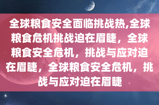 全球粮食安全面临挑战热,全球粮食危机挑战迫在眉睫，全球粮食安全危机，挑战与应对迫在眉睫，全球粮食安全危机，挑战与应对迫在眉睫