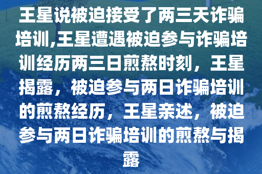 王星说被迫接受了两三天诈骗培训,王星遭遇被迫参与诈骗培训经历两三日煎熬时刻，王星揭露，被迫参与两日诈骗培训的煎熬经历，王星亲述，被迫参与两日诈骗培训的煎熬与揭露