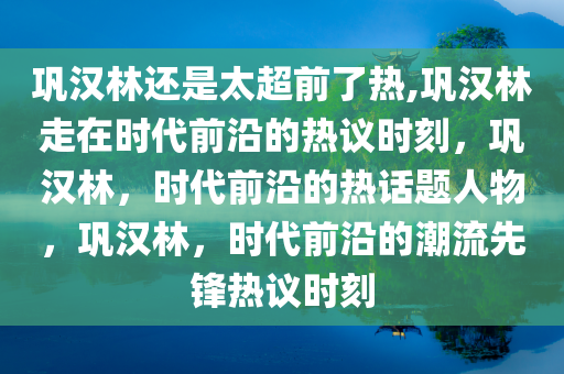 巩汉林还是太超前了热,巩汉林走在时代前沿的热议时刻，巩汉林，时代前沿的热话题人物，巩汉林，时代前沿的潮流先锋热议时刻