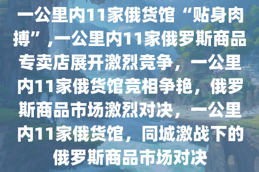 一公里内11家俄货馆“贴身肉搏”,一公里内11家俄罗斯商品专卖店展开激烈竞争，一公里内11家俄货馆竞相争艳，俄罗斯商品市场激烈对决，一公里内11家俄货馆，同城激战下的俄罗斯商品市场对决