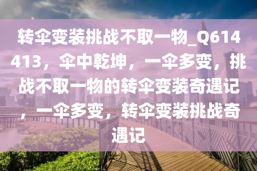 转伞变装挑战不取一物_Q614413，伞中乾坤，一伞多变，挑战不取一物的转伞变装奇遇记，一伞多变，转伞变装挑战奇遇记