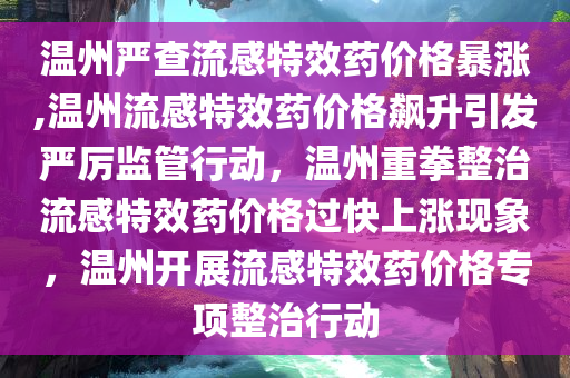 温州严查流感特效药价格暴涨,温州流感特效药价格飙升引发严厉监管行动，温州重拳整治流感特效药价格过快上涨现象，温州开展流感特效药价格专项整治行动