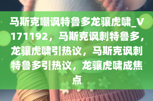 马斯克嘲讽特鲁多龙骧虎啸_V171192，马斯克讽刺特鲁多，龙骧虎啸引热议，马斯克讽刺特鲁多引热议，龙骧虎啸成焦点