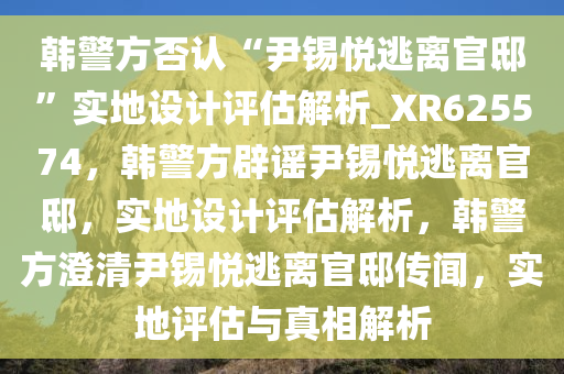 韩警方否认“尹锡悦逃离官邸”实地设计评估解析_XR625574，韩警方辟谣尹锡悦逃离官邸，实地设计评估解析，韩警方澄清尹锡悦逃离官邸传闻，实地评估与真相解析