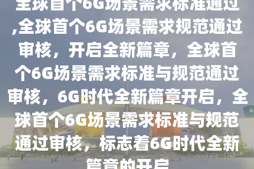 全球首个6G场景需求标准通过,全球首个6G场景需求规范通过审核，开启全新篇章，全球首个6G场景需求标准与规范通过审核，6G时代全新篇章开启，全球首个6G场景需求标准与规范通过审核，标志着6G时代全新篇章的开启