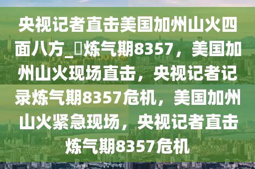 央视记者直击美国加州山火四面八方_?炼气期8357，美国加州山火现场直击，央视记者记录炼气期8357危机，美国加州山火紧急现场，央视记者直击炼气期8357危机