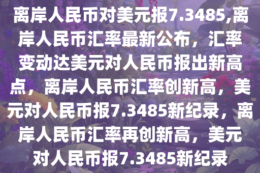 离岸人民币对美元报7.3485,离岸人民币汇率最新公布，汇率变动达美元对人民币报出新高点，离岸人民币汇率创新高，美元对人民币报7.3485新纪录，离岸人民币汇率再创新高，美元对人民币报7.3485新纪录