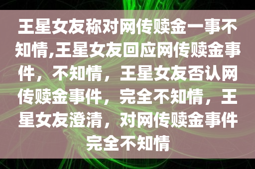 王星女友称对网传赎金一事不知情,王星女友回应网传赎金事件，不知情，王星女友否认网传赎金事件，完全不知情，王星女友澄清，对网传赎金事件完全不知情