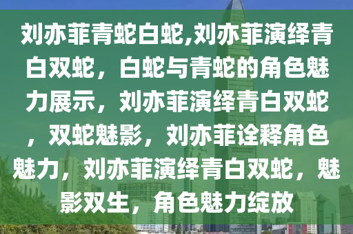 刘亦菲青蛇白蛇,刘亦菲演绎青白双蛇，白蛇与青蛇的角色魅力展示，刘亦菲演绎青白双蛇，双蛇魅影，刘亦菲诠释角色魅力，刘亦菲演绎青白双蛇，魅影双生，角色魅力绽放