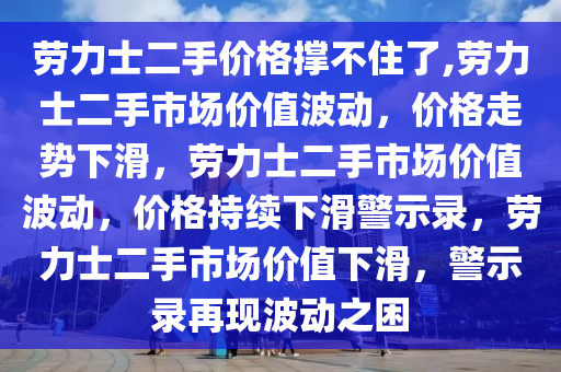 劳力士二手价格撑不住了,劳力士二手市场价值波动，价格走势下滑，劳力士二手市场价值波动，价格持续下滑警示录，劳力士二手市场价值下滑，警示录再现波动之困