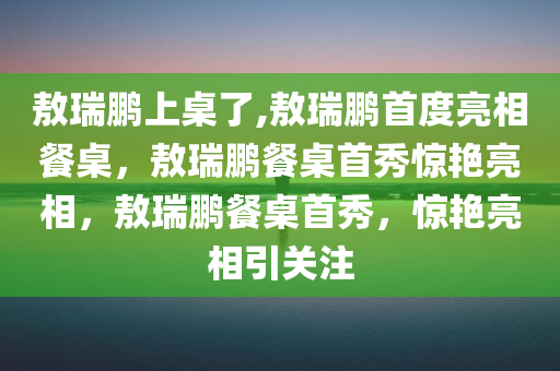 敖瑞鹏上桌了,敖瑞鹏首度亮相餐桌，敖瑞鹏餐桌首秀惊艳亮相，敖瑞鹏餐桌首秀，惊艳亮相引关注