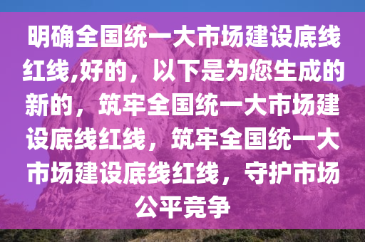 明确全国统一大市场建设底线红线,好的，以下是为您生成的新的，筑牢全国统一大市场建设底线红线，筑牢全国统一大市场建设底线红线，守护市场公平竞争